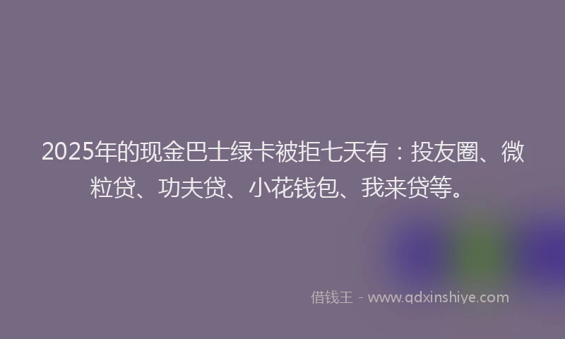 2025年的现金巴士绿卡被拒七天有：投友圈、微粒贷、功夫贷、小花钱包、我来贷等。