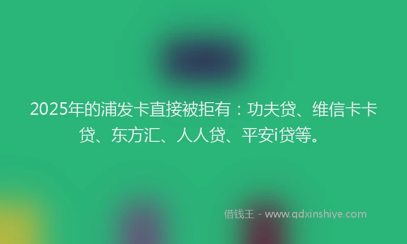 2025年的浦发卡直接被拒有：功夫贷、维信卡卡贷、东方汇、人人贷、平安i贷等。