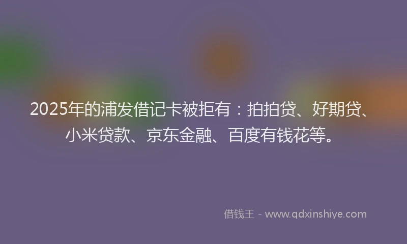 2025年的浦发借记卡被拒有：拍拍贷、好期贷、小米贷款、京东金融、百度有钱花等。