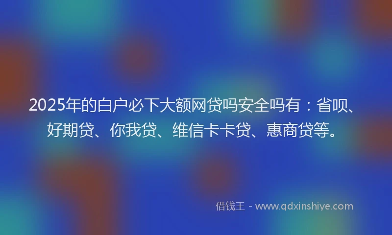 2025年的白户必下大额网贷吗安全吗有：省呗、好期贷、你我贷、维信卡卡贷、惠商贷等。