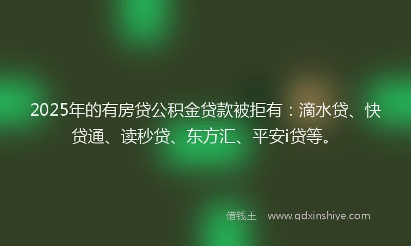 2025年的有房贷公积金贷款被拒有：滴水贷、快贷通、读秒贷、东方汇、平安i贷等。