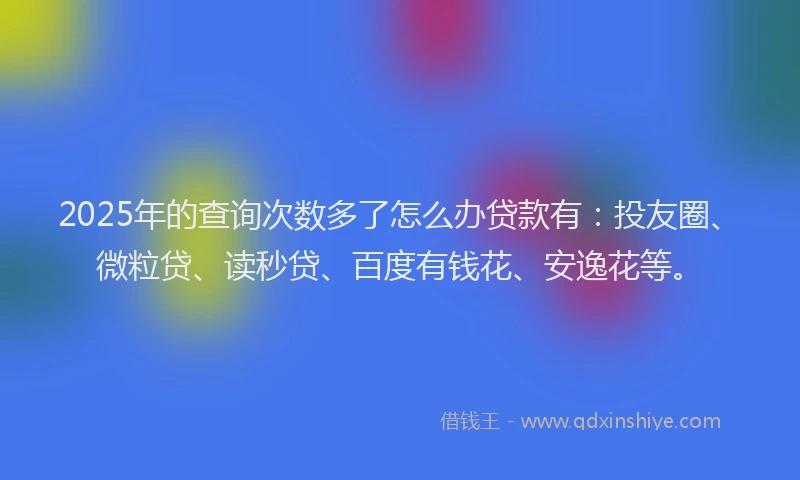 2025年的查询次数多了怎么办贷款有：投友圈、微粒贷、读秒贷、百度有钱花、安逸花等。