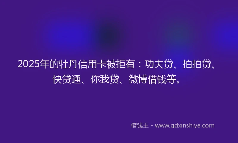 2025年的牡丹信用卡被拒有:功夫贷、拍拍贷、快贷通、你我贷、微博借钱等。