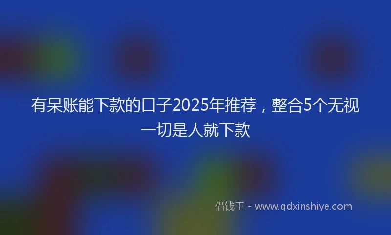 有呆账能下款的口子2025年推荐，整合5个无视一切是人就下款