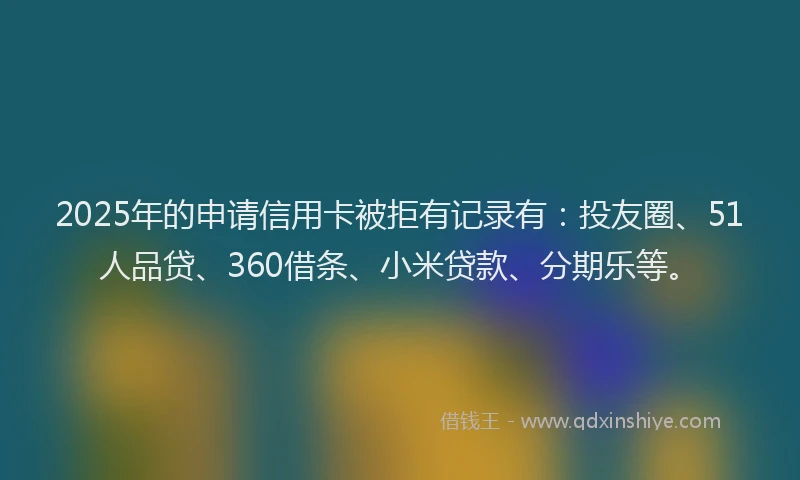 2025年的申请信用卡被拒有记录有：投友圈、51人品贷、360借条、小米贷款、分期乐等。