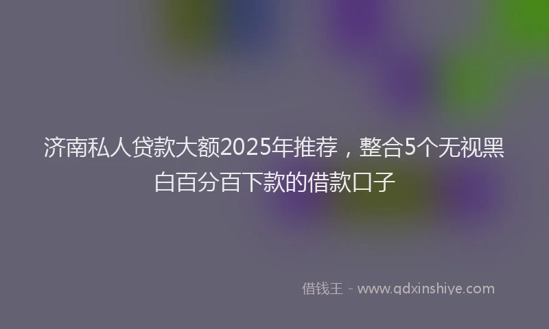 济南私人贷款大额2025年推荐，整合5个无视黑白百分百下款的借款口子