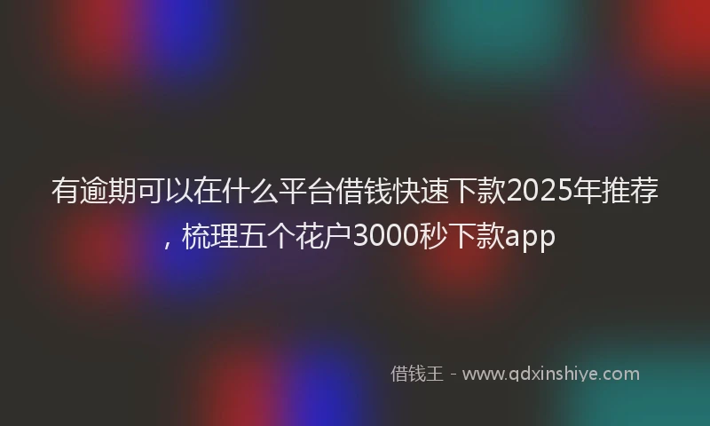 有逾期可以在什么平台借钱快速下款2025年推荐，梳理五个花户3000秒下款app