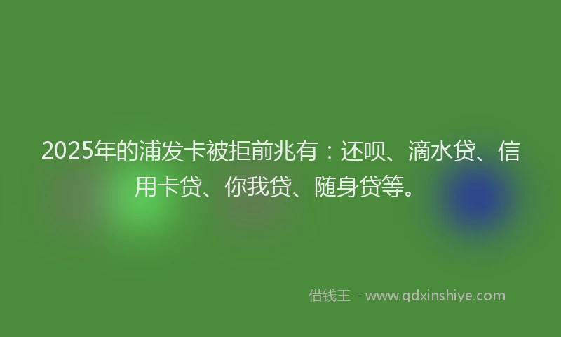 2025年的浦发卡被拒前兆有：还呗、滴水贷、信用卡贷、你我贷、随身贷等。