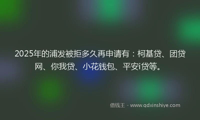 2025年的浦发被拒多久再申请有：柯基贷、团贷网、你我贷、小花钱包、平安i贷等。