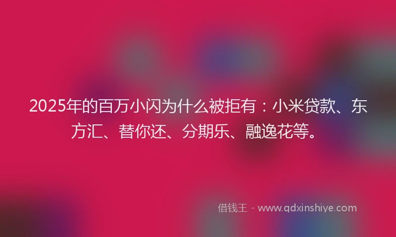 2025年的百万小闪为什么被拒有：小米贷款、东方汇、替你还、分期乐、融逸花等。