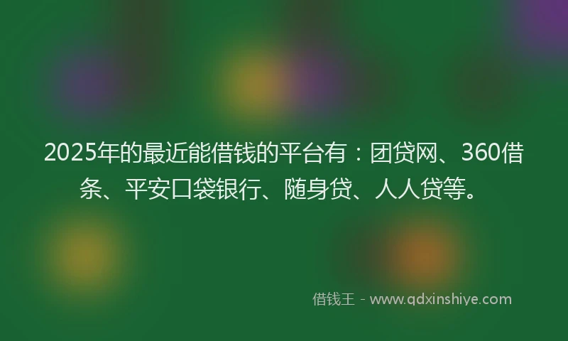 2025年的最近能借钱的平台有：团贷网、360借条、平安口袋银行、随身贷、人人贷等。