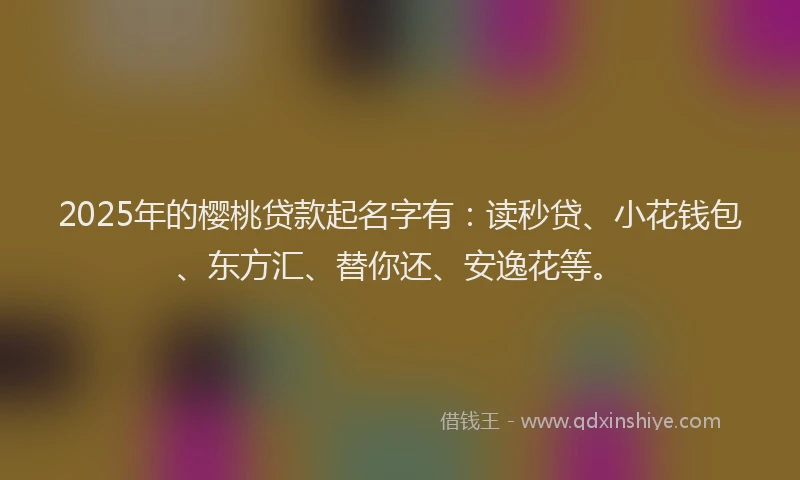 2025年的樱桃贷款起名字有：读秒贷、小花钱包、东方汇、替你还、安逸花等。