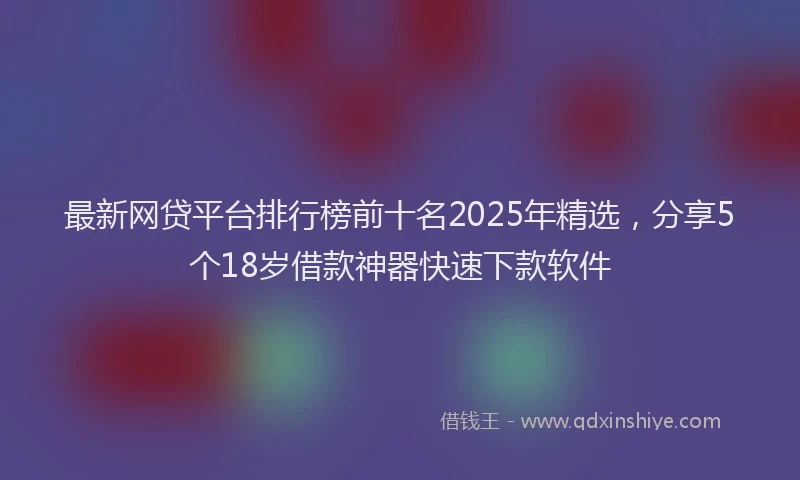 最新网贷平台排行榜前十名2025年精选，分享5个18岁借款神器快速下款软件