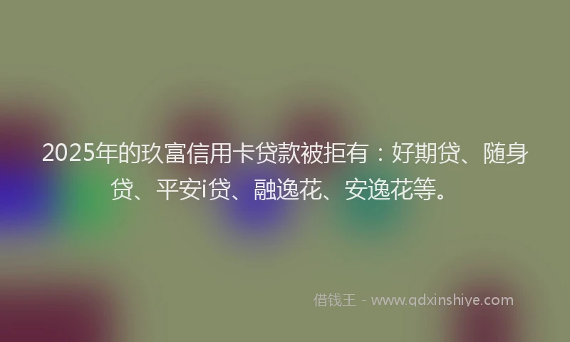 2025年的玖富信用卡贷款被拒有：好期贷、随身贷、平安i贷、融逸花、安逸花等。