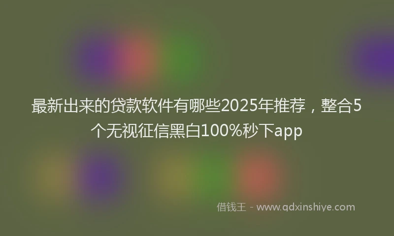 最新出来的贷款软件有哪些2025年推荐，整合5个无视征信黑白100%秒下app