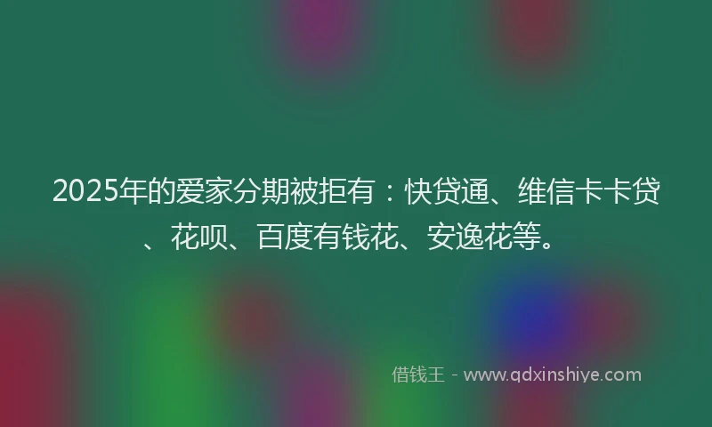 2025年的爱家分期被拒有：快贷通、维信卡卡贷、花呗、百度有钱花、安逸花等。