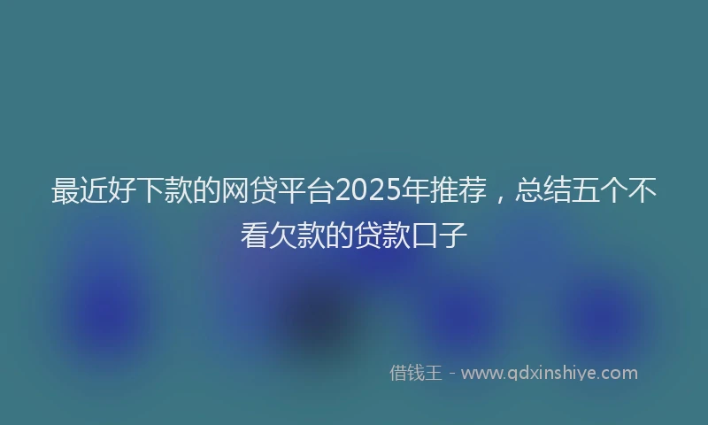 最近好下款的网贷平台2025年推荐，总结五个不看欠款的贷款口子