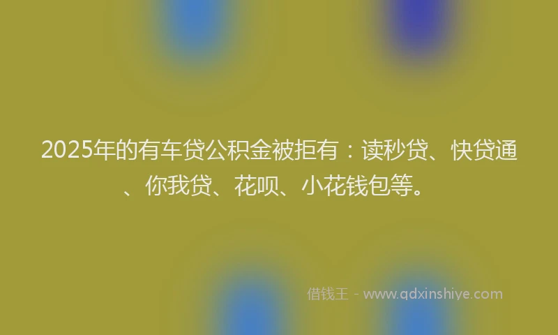 2025年的有车贷公积金被拒有：读秒贷、快贷通、你我贷、花呗、小花钱包等。