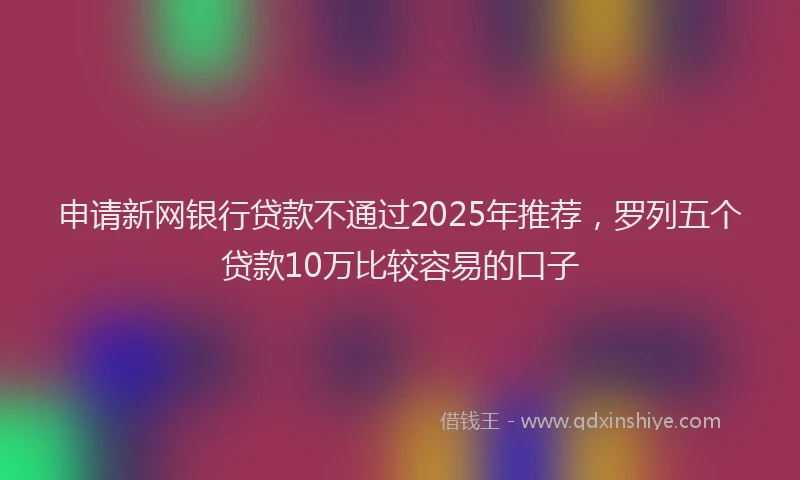 申请新网银行贷款不通过2025年推荐，罗列五个贷款10万比较容易的口子
