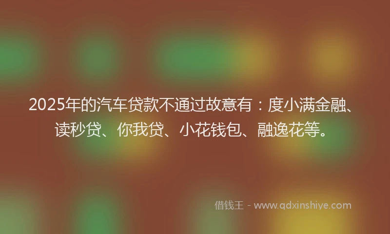 2025年的汽车贷款不通过故意有：度小满金融、读秒贷、你我贷、小花钱包、融逸花等。