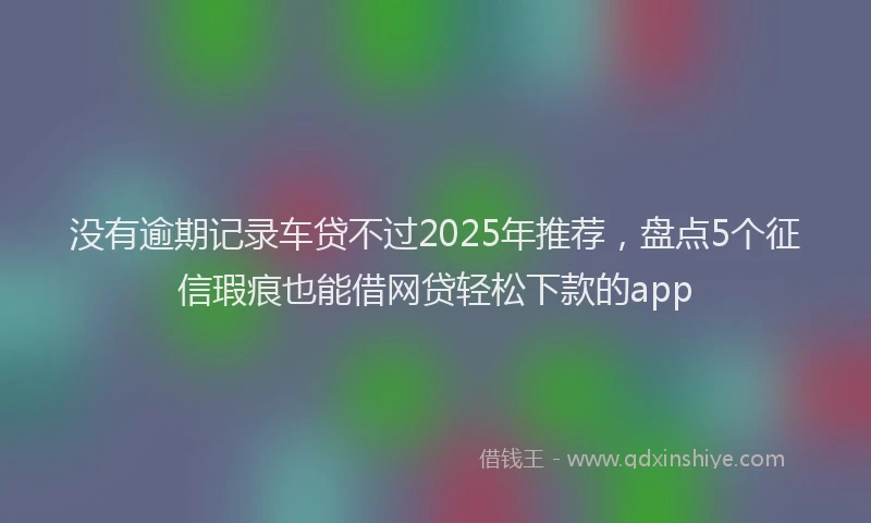 没有逾期记录车贷不过2025年推荐，盘点5个征信瑕疵也能借网贷轻松下款的app
