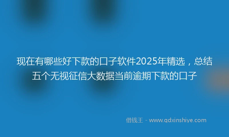 现在有哪些好下款的口子软件2025年精选，总结五个无视征信大数据当前逾期下款的口子