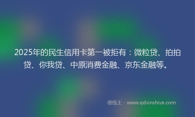 2025年的民生信用卡第一被拒有：微粒贷、拍拍贷、你我贷、中原消费金融、京东金融等。