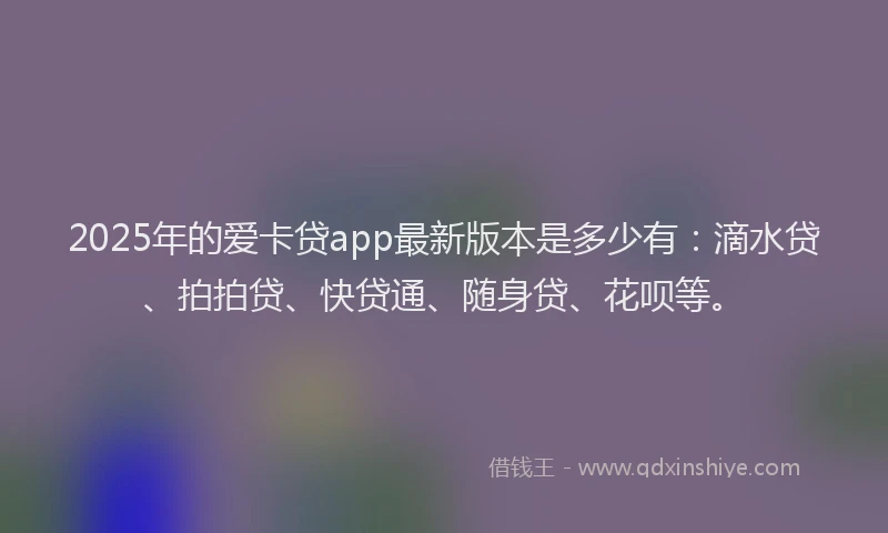 2025年的爱卡贷app最新版本是多少有：滴水贷、拍拍贷、快贷通、随身贷、花呗等。