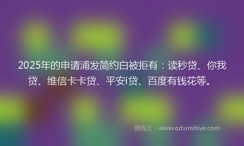 2025年的申请浦发简约白被拒有：读秒贷、你我贷、维信卡卡贷、平安i贷、百度有钱花等。