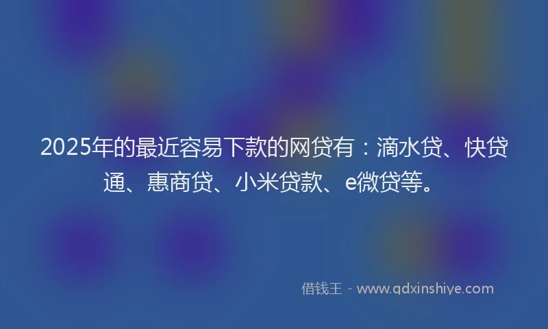 2025年的最近容易下款的网贷有：滴水贷、快贷通、惠商贷、小米贷款、e微贷等。