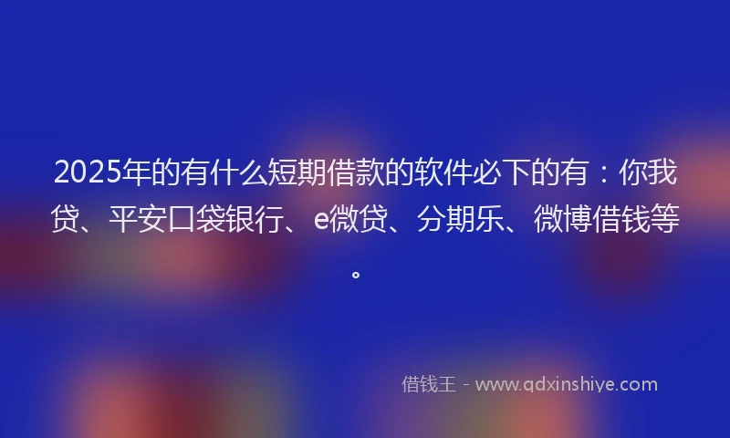2025年的有什么短期借款的软件必下的有：你我贷、平安口袋银行、e微贷、分期乐、微博借钱等。