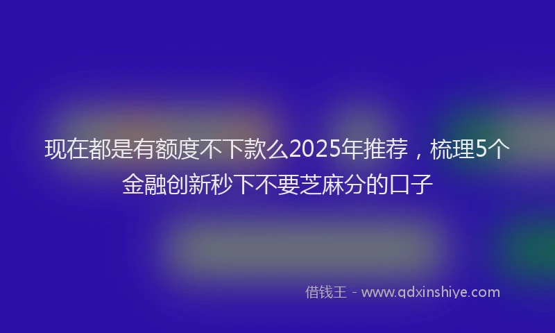 现在都是有额度不下款么2025年推荐，梳理5个金融创新秒下不要芝麻分的口子