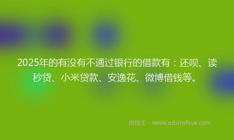 2025年的有没有不通过银行的借款有：还呗、读秒贷、小米贷款、安逸花、微博借钱等。