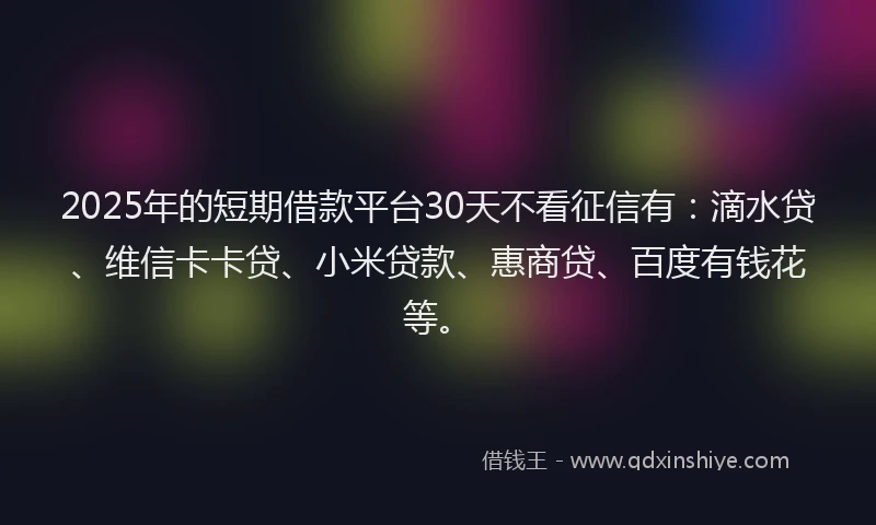 2025年的短期借款平台30天不看征信有：滴水贷、维信卡卡贷、小米贷款、惠商贷、百度有钱花等。