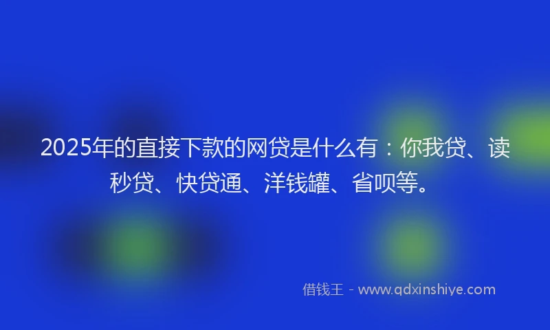 2025年的直接下款的网贷是什么有：你我贷、读秒贷、快贷通、洋钱罐、省呗等。