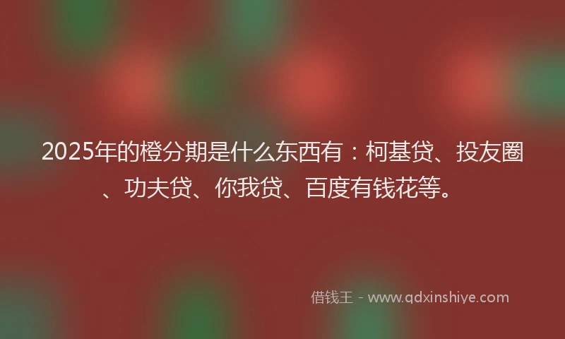 2025年的橙分期是什么东西有：柯基贷、投友圈、功夫贷、你我贷、百度有钱花等。