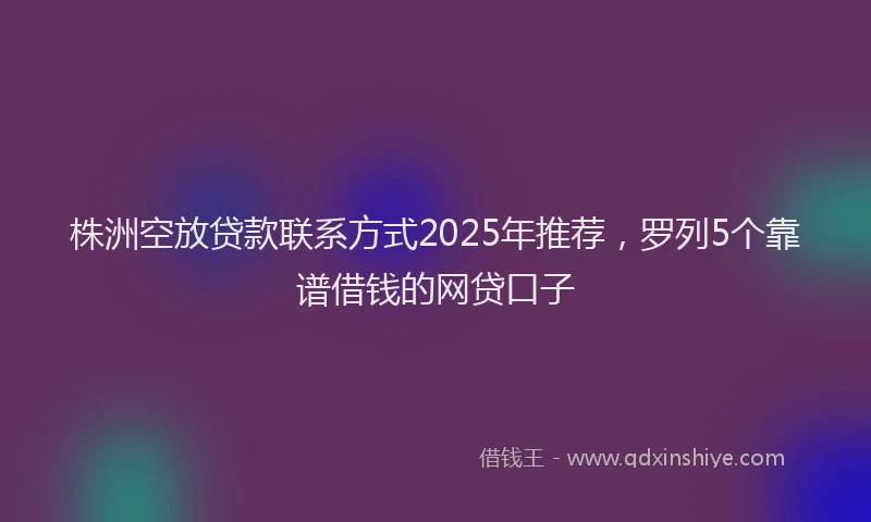 株洲空放贷款联系方式2025年推荐，罗列5个靠谱借钱的网贷口子