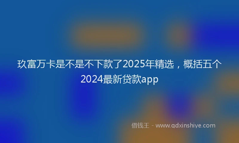 玖富万卡是不是不下款了2025年精选，概括五个2024最新贷款app