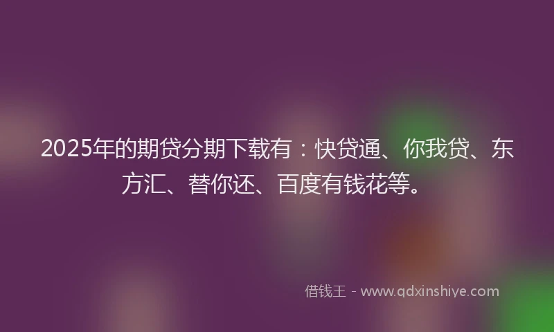 2025年的期贷分期下载有：快贷通、你我贷、东方汇、替你还、百度有钱花等。