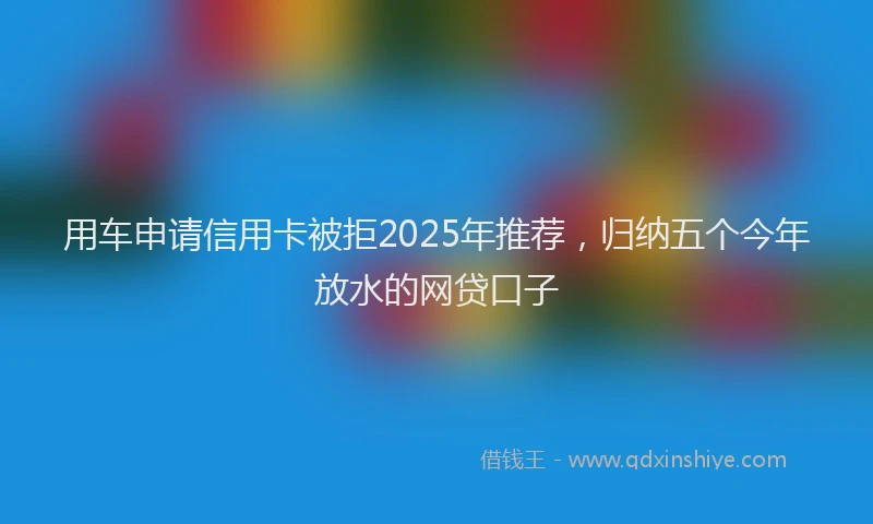 用车申请信用卡被拒2025年推荐，归纳五个今年放水的网贷口子