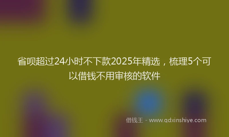 省呗超过24小时不下款2025年精选，梳理5个可以借钱不用审核的软件