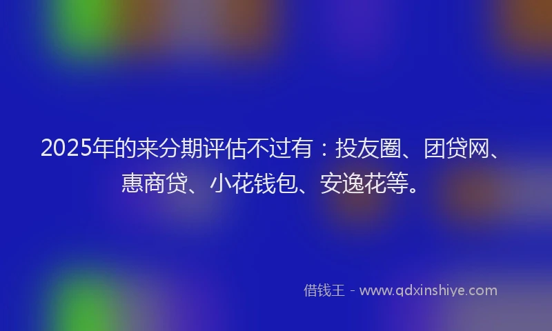 2025年的来分期评估不过有：投友圈、团贷网、惠商贷、小花钱包、安逸花等。