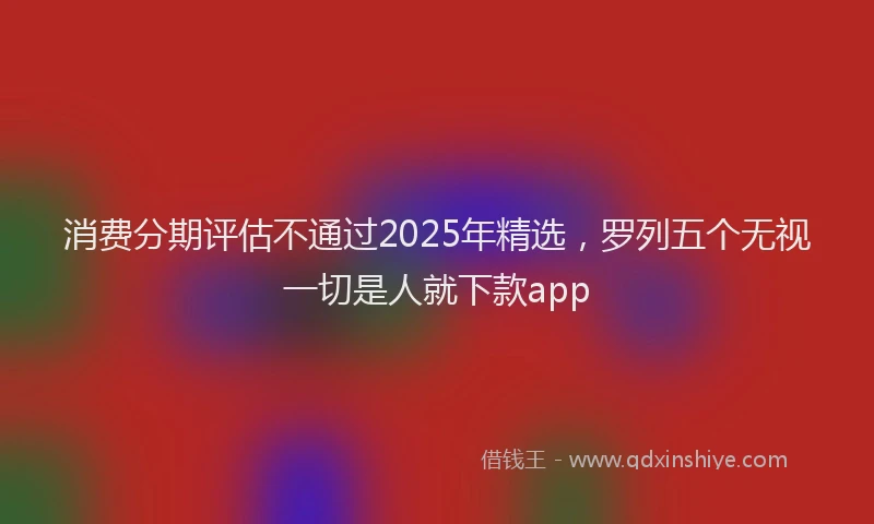 消费分期评估不通过2025年精选，罗列五个无视一切是人就下款app