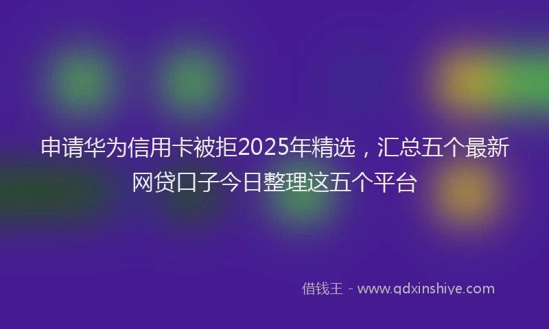 申请华为信用卡被拒2025年精选，汇总五个最新网贷口子今日整理这五个平台