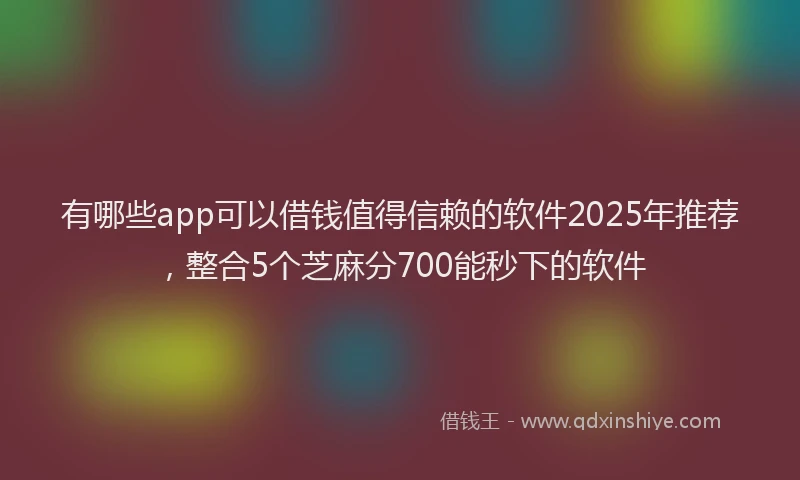 有哪些app可以借钱值得信赖的软件2025年推荐，整合5个芝麻分700能秒下的软件