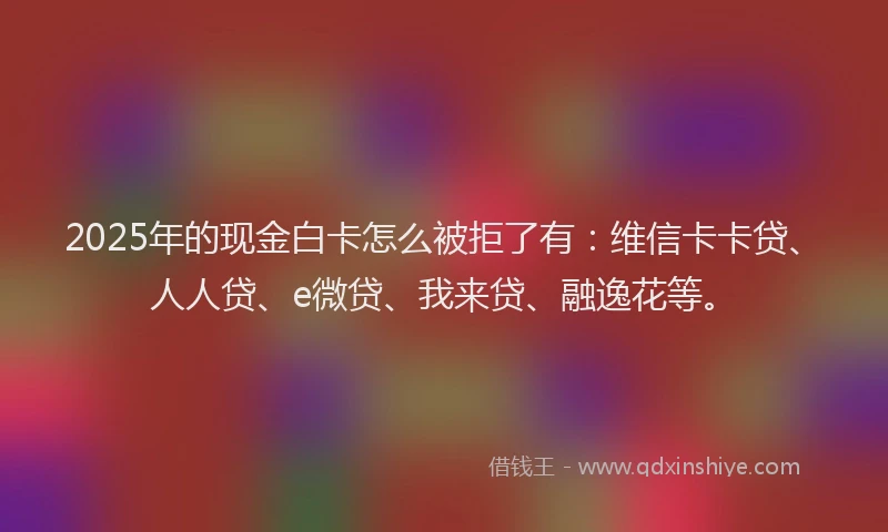 2025年的现金白卡怎么被拒了有：维信卡卡贷、人人贷、e微贷、我来贷、融逸花等。