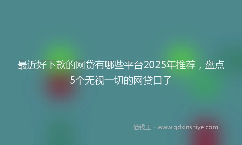 最近好下款的网贷有哪些平台2025年推荐，盘点5个无视一切的网贷口子