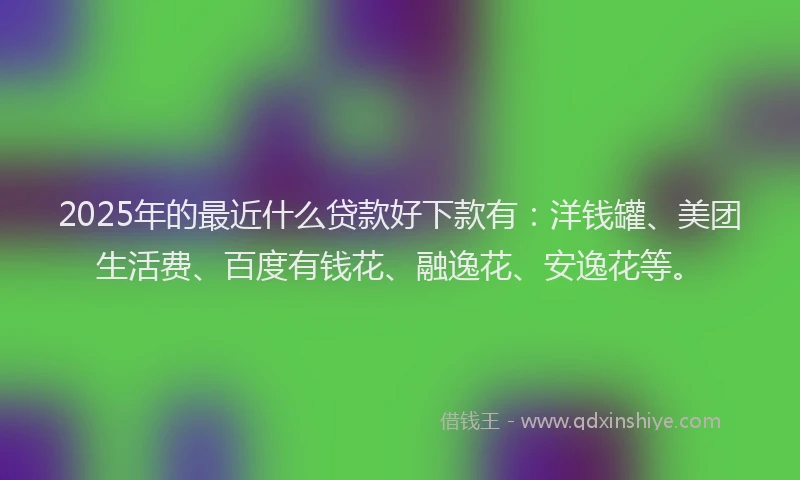 2025年的最近什么贷款好下款有：洋钱罐、美团生活费、百度有钱花、融逸花、安逸花等。