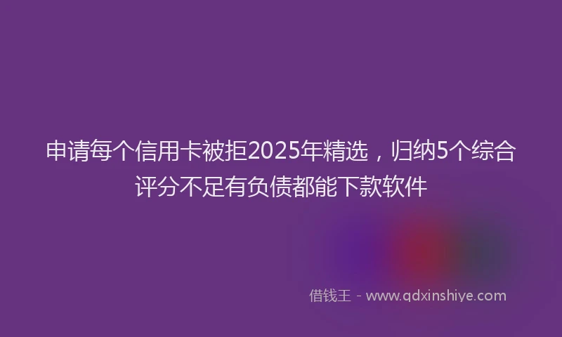申请每个信用卡被拒2025年精选，归纳5个综合评分不足有负债都能下款软件