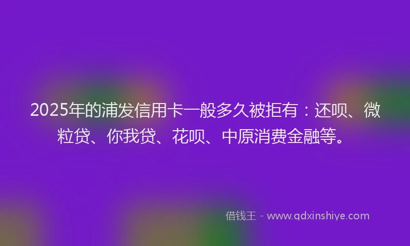 2025年的浦发信用卡一般多久被拒有：还呗、微粒贷、你我贷、花呗、中原消费金融等。